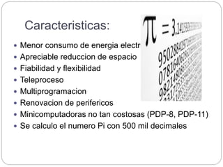 Caracteristicas:
 Menor consumo de energia electrica
 Apreciable reduccion de espacio
 Fiabilidad y flexibilidad
 Teleproceso
 Multiprogramacion
 Renovacion de perifericos
 Minicomputadoras no tan costosas (PDP-8, PDP-11)
 Se calculo el numero Pi con 500 mil decimales
 
