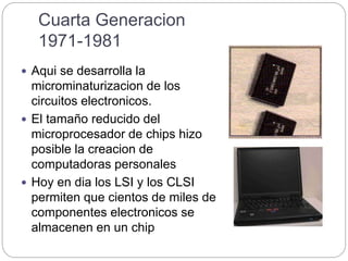 Cuarta Generacion
1971-1981
 Aqui se desarrolla la
microminaturizacion de los
circuitos electronicos.
 El tamaño reducido del
microprocesador de chips hizo
posible la creacion de
computadoras personales
 Hoy en dia los LSI y los CLSI
permiten que cientos de miles de
componentes electronicos se
almacenen en un chip
 