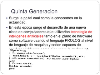 Quinta Generacion
 Surge la pc tal cual como la conocemos en la
actualidad.
 En esta epoca surge el desarrollo de una nueva
clase de computadores que utilizarian tecnologia de
inteligenes artificiales tanto en el plano de hardware
como software usando el lenguaje PROLOG al nivel
de lenguaje de maquina y serian capaces de
resolver problemas complejos como la traduccion
automatica de una lengua natural a otro.
 