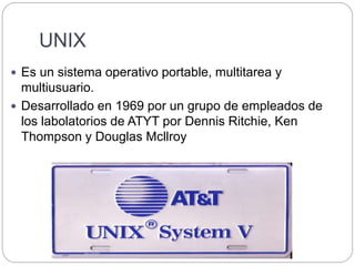 UNIX
 Es un sistema operativo portable, multitarea y
multiusuario.
 Desarrollado en 1969 por un grupo de empleados de
los labolatorios de ATYT por Dennis Ritchie, Ken
Thompson y Douglas Mcllroy
 