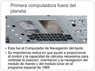 Primera computadora fuera del
planeta
 Esta fue el Computador de Navegacion del Apolo.
 Su importancia radica en que ayudo a proporcional
el control y la capacidad de calculos necesarios para
controlar la posicion, orientacion y la navegacion del
modulo de mando y del modulo lunar en el
programa espacial de 1969
 