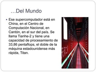 …Del Mundo
 Ese supercomputador está en
China, en el Centro de
Computación Nacional, en
Cantón, en el sur del país. Se
llama Tianhe-2 y tiene una
capacidad de procesamiento de
33,86 pentaflops, el doble de la
máquina estadounidense más
rápida, Titan.
 