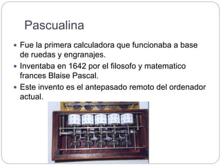 Pascualina
 Fue la primera calculadora que funcionaba a base
de ruedas y engranajes.
 Inventaba en 1642 por el filosofo y matematico
frances Blaise Pascal.
 Este invento es el antepasado remoto del ordenador
actual.
 