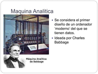 Maquina Analitica
 Se considera el primer
diseño de un ordenador
‘moderno’ del que se
tienen datos.
 Ideada por Charles
Babbage
 