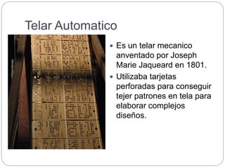 Telar Automatico
 Es un telar mecanico
anventado por Joseph
Marie Jaqueard en 1801.
 Utilizaba tarjetas
perforadas para conseguir
tejer patrones en tela para
elaborar complejos
diseños.
 