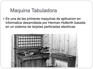 Maquina Tabuladora
 Es una de las primeras maquinas de aplicacion en
informatica desarrollada por Herman Hollerith basada
en un sistema de tarjetas perforadas electricas
 