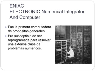 ENIAC
ELECTRONIC Numerical Integrator
And Computer
 Fue la primera computadora
de propositos generales.
 Era susceptible de ser
reprogramada para resolver:
una extensa clase de
problemas numericos.
 