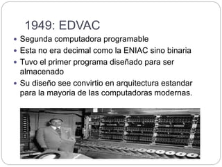 1949: EDVAC
 Segunda computadora programable
 Esta no era decimal como la ENIAC sino binaria
 Tuvo el primer programa diseñado para ser
almacenado
 Su diseño see convirtio en arquitectura estandar
para la mayoria de las computadoras modernas.
 