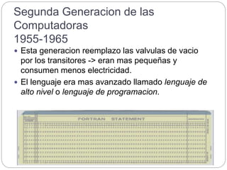 Segunda Generacion de las
Computadoras
1955-1965
 Esta generacion reemplazo las valvulas de vacio
por los transitores -> eran mas pequeñas y
consumen menos electricidad.
 El lenguaje era mas avanzado llamado lenguaje de
alto nivel o lenguaje de programacion.
 