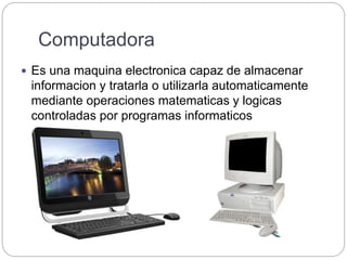 Computadora
 Es una maquina electronica capaz de almacenar
informacion y tratarla o utilizarla automaticamente
mediante operaciones matematicas y logicas
controladas por programas informaticos
 