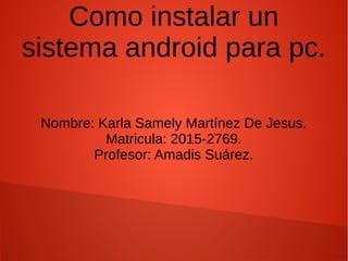 Como instalar un
sistema android para pc.
Nombre: Karla Samely Martínez De Jesus.
Matricula: 2015-2769.
Profesor: Amadis Suárez.
 