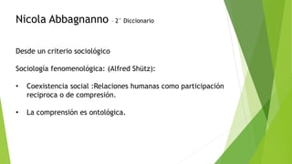 Nicola Abbagnanno – 2° Diccionario
Desde un criterio sociológico
Sociología fenomenológica: (Alfred Shütz):
• Coexistencia social :Relaciones humanas como participación
reciproca o de compresión.
• La comprensión es ontológica.
 