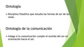 Ontología
 Disciplina filosófica que estudia las formas de ser de las
cosas.
Ontología de la comunicación
 Indaga si la comunicación cumple el sentido del ser en
orientación hacia el ser.
 