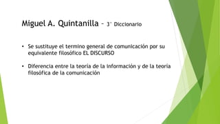 Miguel A. Quintanilla – 3° Diccionario
• Se sustituye el termino general de comunicación por su
equivalente filosófico EL DISCURSO
• Diferencia entre la teoría de la información y de la teoría
filosófica de la comunicación
 