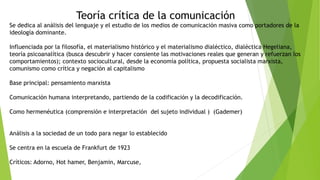 Teoría crítica de la comunicación
Se dedica al análisis del lenguaje y el estudio de los medios de comunicación masiva como portadores de la
ideología dominante.
Influenciada por la filosofía, el materialismo histórico y el materialismo dialéctico, dialéctica Hegeliana,
teoría psicoanalítica (busca descubrir y hacer consiente las motivaciones reales que generan y refuerzan los
comportamientos); contexto sociocultural, desde la economía política, propuesta socialista marxista,
comunismo como crítica y negación al capitalismo
Base principal: pensamiento marxista
Comunicación humana interpretando, partiendo de la codificación y la decodificación.
Como hermenéutica (comprensión e interpretación del sujeto individual ) (Gademer)
Análisis a la sociedad de un todo para negar lo establecido
Se centra en la escuela de Frankfurt de 1923
Críticos: Adorno, Hot hamer, Benjamin, Marcuse,
 