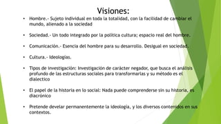 Visiones:
• Hombre.- Sujeto individual en toda la totalidad, con la facilidad de cambiar el
mundo, alienado a la sociedad
• Sociedad.- Un todo integrado por la política cultura; espacio real del hombre.
• Comunicación.- Esencia del hombre para su desarrollo. Desigual en sociedad.
• Cultura.- Ideologías.
• Tipos de investigación: Investigación de carácter negador, que busca el análisis
profundo de las estructuras sociales para transformarlas y su método es el
dialectico
• El papel de la historia en lo social: Nada puede comprenderse sin su historia, es
diacrónico
• Pretende develar permanentemente la ideología, y los diversos contenidos en sus
contextos.
 