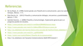 Referencias
 De los Reyes, D. (1998) Construyendo una filosofía de la comunicación, para los nuevos
tiempos. México. 1-11.
 Rizo García, M. . (2012) Filosofía y comunicación diálogos, encuentros y posibilidades.
México. 7-101.
 Galindo Cáceres, J. (2008) Filosofía y Comunicología. Exploración general para un
programa posible de estudios.
 https://www.youtube.com/watch?v=mmDAswLRW6M&feature=share
 https://www.youtube.com/watch?v=XdMwcIB9kmY&feature=youtu.be
 http://es.slideshare.net/laecita/teora-crtica-escuela-de-frankfurt?next_slideshow=1
 https://www.youtube.com/watch?v=_sqHVDJ6WFA
 https://prezi.com/synhlx39obwc/filosofia-de-la-comunicacion/
 http://es.slideshare.net/hanzelzv/existencialismo-26201495?related=1
 