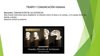 TIEMPO Y COMUNICACIÓN HUMANA
Descartes: COMUNICACIÓN DE LAS SUSTANCIAS
Dios mismo interviene para establecer la relación entre el alma y el cuerpo, y el cuerpo entre los
demás cuerpos.
Nosotros vemos lo exterior.
 