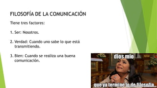 FILOSOFÍA DE LA COMUNICACIÓN
Tiene tres factores:
1. Ser: Nosotros.
2. Verdad: Cuando uno sabe lo que está
transmitiendo.
3. Bien: Cuando se realiza una buena
comunicación.
 