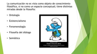 La comunicación no es vista como objeto de conocimiento
filosófico, si no como un espacio conceptual; tiene distintas
miradas desde la filosofía:
• Ontología
• Existencialismo
• Fenomenología
• Filosofía del diálogo
• Semiótica
 