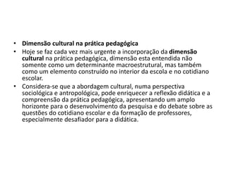 • Dimensão cultural na prática pedagógica
• Hoje se faz cada vez mais urgente a incorporação da dimensão
cultural na prática pedagógica, dimensão esta entendida não
somente como um determinante macroestrutural, mas também
como um elemento construído no interior da escola e no cotidiano
escolar.
• Considera-se que a abordagem cultural, numa perspectiva
sociológica e antropológica, pode enriquecer a reflexão didática e a
compreensão da prática pedagógica, apresentando um amplo
horizonte para o desenvolvimento da pesquisa e do debate sobre as
questões do cotidiano escolar e da formação de professores,
especialmente desafiador para a didática.
 