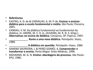 • Referências
• CASTRO, A. D. de & CARVALHO, A. M. P. de. Ensinar a ensinar:
didática para a escola fundamental e média. São Paulo: Pioneira,
2001.
• CANDAU, V. M. Da didática fundamental ao fundamental da
didática. In: ANDRÉ, M. E. D. A.; OLIVEIRA, M. R. N. S. (Orgs.)
Alternativas no ensino de didática. Campinas, SP: Papirus, 1997.
• _____________. Rumo a uma nova didática. Petrópolis: Vozes,
1989.
• _____________ A didática em questão. Petrópolis: Vozes, 1984.
• GIMENO SACRISTÁN, J. & PERÉZ GOMÉZ, A. Compreender e
transformar o ensino. Porto Alegre: Artes Médicas, 1998.
• MIZUKAMI, M. G. N. Ensino: abordagens do processo. São Paulo:
EPU, 1986.
 