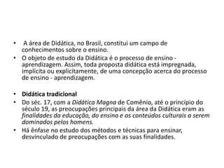 • A área de Didática, no Brasil, constitui um campo de
conhecimentos sobre o ensino.
• O objeto de estudo da Didática é o ...