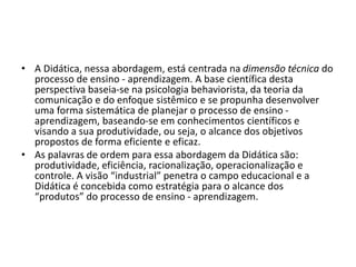 • A Didática, nessa abordagem, está centrada na dimensão técnica do
processo de ensino - aprendizagem. A base científica desta
perspectiva baseia-se na psicologia behaviorista, da teoria da
comunicação e do enfoque sistêmico e se propunha desenvolver
uma forma sistemática de planejar o processo de ensino -
aprendizagem, baseando-se em conhecimentos científicos e
visando a sua produtividade, ou seja, o alcance dos objetivos
propostos de forma eficiente e eficaz.
• As palavras de ordem para essa abordagem da Didática são:
produtividade, eficiência, racionalização, operacionalização e
controle. A visão “industrial” penetra o campo educacional e a
Didática é concebida como estratégia para o alcance dos
“produtos” do processo de ensino - aprendizagem.
 
