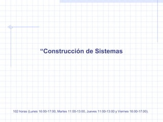 “Construcción de Sistemas
102 horas (Lunes 16:00-17:00, Martes 11:00-13:00, Jueves 11:00-13:00 y Viernes 16:00-17:00).
 