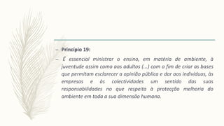 – Princípio 19:
– É essencial ministrar o ensino, em matéria de ambiente, à
juventude assim como aos adultos (...) com o fim de criar as bases
que permitam esclarecer a opinião pública e dar aos indivíduos, às
empresas e às colectividades um sentido das suas
responsabilidades no que respeita à protecção melhoria do
ambiente em toda a sua dimensão humana.
 