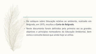 – Do colóquio sobre Educação relativa ao ambiente, realizado em
Belgrado, em 1975, resultou a Carta de Belgrado.
– Neste documento foram definidos pela primeira vez os grandes
objetivos e princípios norteadores da Educação Ambiental, bem
como o conceito básico que ainda hoje se utiliza.
 