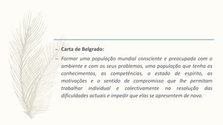– Carta de Belgrado:
– Formar uma população mundial consciente e preocupada com o
ambiente e com os seus problemas, uma população que tenha os
conhecimentos, as competências, o estado de espírito, as
motivações e o sentido de compromisso que lhe permitam
trabalhar individual e colectivamente na resolução das
dificuldades actuais e impedir que elas se apresentem de novo.
 