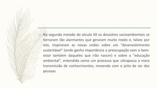 – Na segunda metade do século XX os desastres socioambientais se
tornaram tão alarmantes que geraram muito medo e, talvez por
isto, inspiraram as novas visões sobre um "desenvolvimento
sustentável" (onde ganha importância a preocupação com o bem-
estar também daqueles que irão nascer) e sobre a "educação
ambiental", entendida como um processo que ultrapassa a mera
transmissão de conhecimentos, mexendo com o jeito de ser das
pessoas
 