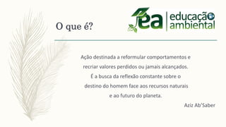 Ação destinada a reformular comportamentos e
recriar valores perdidos ou jamais alcançados.
É a busca da reflexão constante sobre o
destino do homem face aos recursos naturais
e ao futuro do planeta.
Aziz Ab’Saber
O que é?
 