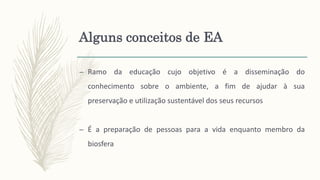 – Ramo da educação cujo objetivo é a disseminação do
conhecimento sobre o ambiente, a fim de ajudar à sua
preservação e utilização sustentável dos seus recursos
– É a preparação de pessoas para a vida enquanto membro da
biosfera
Alguns conceitos de EA
 