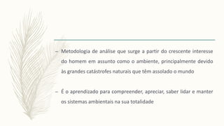 – Metodologia de análise que surge a partir do crescente interesse
do homem em assunto como o ambiente, principalmente devido
às grandes catástrofes naturais que têm assolado o mundo
– É o aprendizado para compreender, apreciar, saber lidar e manter
os sistemas ambientais na sua totalidade
 