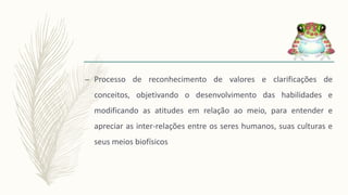 – Processo de reconhecimento de valores e clarificações de
conceitos, objetivando o desenvolvimento das habilidades e
modificando as atitudes em relação ao meio, para entender e
apreciar as inter-relações entre os seres humanos, suas culturas e
seus meios biofísicos
 