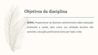 Objetivos da disciplina
– GERAL: Proporcionar ao discente conhecimento sobre educação
ambiental e saúde, bem como sua utilidade durante não
somente a atuação profissional como por toda a vida
 