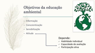 Objetivos da educação
ambiental
– Informação
– Conscientização
– Sensibilização
– Atitude
Depende:
 Habilidade individual
 Capacidade de avaliação
 Participação ativa
 