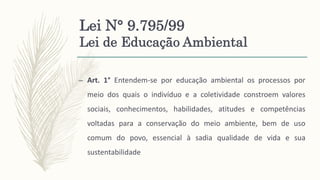 Lei N° 9.795/99
Lei de Educação Ambiental
– Art. 1° Entendem-se por educação ambiental os processos por
meio dos quais o indivíduo e a coletividade constroem valores
sociais, conhecimentos, habilidades, atitudes e competências
voltadas para a conservação do meio ambiente, bem de uso
comum do povo, essencial à sadia qualidade de vida e sua
sustentabilidade
 