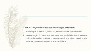 – Art. 4° São princípios básicos da educação ambiental:
I. O enfoque humanista, holístico, democrático e participativo
II. A concepção do meio ambiente em sua totalidade, considerando
a interdependência entre o meio natural, o socioeconômico e o
cultural, sob o enfoque da sustentabilidade
 