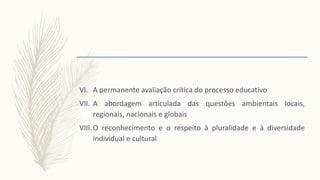 VI. A permanente avaliação crítica do processo educativo
VII. A abordagem articulada das questões ambientais locais,
regionais, nacionais e globais
VIII.O reconhecimento e o respeito à pluralidade e à diversidade
individual e cultural
 