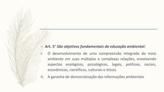 – Art. 5° São objetivos fundamentais da educação ambiental:
I. O desenvolvimento de uma compreensão integrada do meio
ambiente em suas múltiplas e complexas relações, envolvendo
aspectos ecológicos, psicológicos, legais, políticos, sociais,
econômicos, científicos, culturais e éticos
II. A garantia de democratização das informações ambientais
 