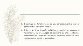 III. O estímulo e o fortalecimento de uma consciência crítica sobre a
problemática ambiental e social
IV. O incentivo à participação individual e coletiva, permanente e
responsável, na preservação do equilíbrio do meio ambiente,
entendendo-se a defesa da qualidade ambiental como um valor
inseparável do exercício da cidadania
 