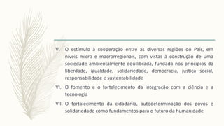 V. O estímulo à cooperação entre as diversas regiões do País, em
níveis micro e macrorregionais, com vistas à construção de uma
sociedade ambientalmente equilibrada, fundada nos princípios da
liberdade, igualdade, solidariedade, democracia, justiça social,
responsabilidade e sustentabilidade
VI. O fomento e o fortalecimento da integração com a ciência e a
tecnologia
VII. O fortalecimento da cidadania, autodeterminação dos povos e
solidariedade como fundamentos para o futuro da humanidade
 