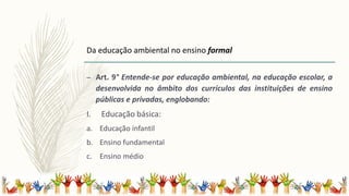 – Art. 9° Entende-se por educação ambiental, na educação escolar, a
desenvolvida no âmbito dos currículos das instituições de ensino
públicas e privadas, englobando:
I. Educação básica:
a. Educação infantil
b. Ensino fundamental
c. Ensino médio
Da educação ambiental no ensino formal
 