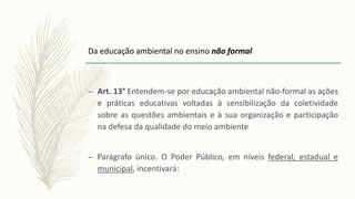 – Art. 13° Entendem-se por educação ambiental não-formal as ações
e práticas educativas voltadas à sensibilização da coletividade
sobre as questões ambientais e à sua organização e participação
na defesa da qualidade do meio ambiente
– Parágrafo único. O Poder Público, em níveis federal, estadual e
municipal, incentivará:
Da educação ambiental no ensino não formal
 