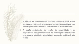 I. A difusão, por intermédio dos meios de comunicação de massa,
em espaços nobres, de programas e campanhas educativas, e de
informações acerca de temas relacionados ao meio ambiente
II. A ampla participação da escola, da universidade e de
organizações não-governamentais na formulação e execução de
programas e atividades vinculadas à educação ambiental não-
formal
 