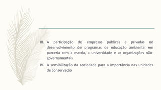 III. A participação de empresas públicas e privadas no
desenvolvimento de programas de educação ambiental em
parceria com a escola, a universidade e as organizações não-
governamentais
IV. A sensibilização da sociedade para a importância das unidades
de conservação
 