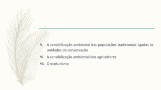 V. A sensibilização ambiental das populações tradicionais ligadas às
unidades de conservação
VI. A sensibilização ambiental dos agricultores
VII. O ecoturismo
 
